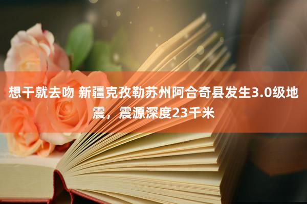 想干就去吻 新疆克孜勒苏州阿合奇县发生3.0级地震，震源深度23千米