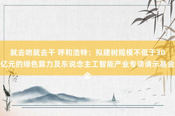 就去吻就去干 呼和浩特：拟建树规模不低于30亿元的绿色算力及东说念主工智能产业专项请示基金