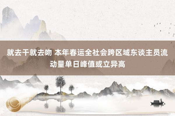 就去干就去吻 本年春运全社会跨区域东谈主员流动量单日峰值或立异高