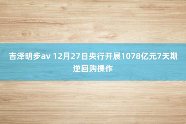 吉泽明步av 12月27日央行开展1078亿元7天期逆回购操作