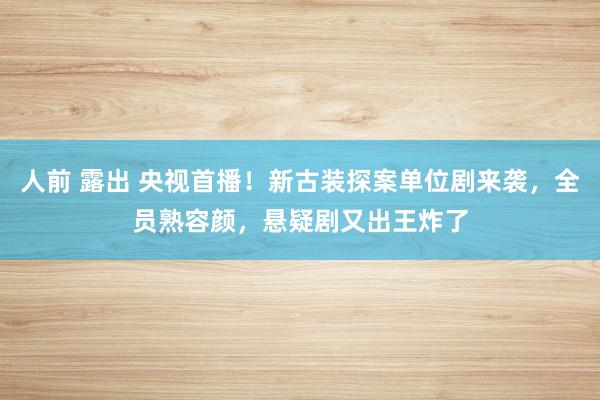 人前 露出 央视首播！新古装探案单位剧来袭，全员熟容颜，悬疑剧又出王炸了