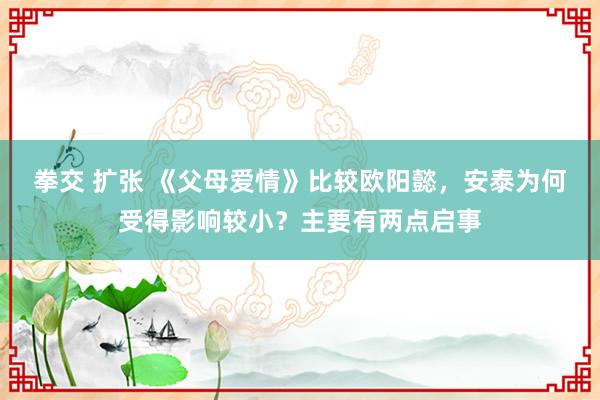 拳交 扩张 《父母爱情》比较欧阳懿，安泰为何受得影响较小？主要有两点启事