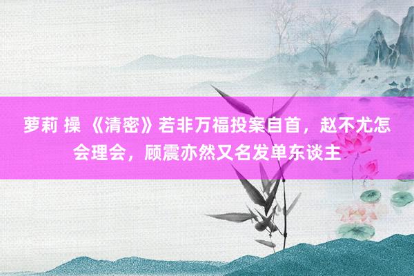 萝莉 操 《清密》若非万福投案自首，赵不尤怎会理会，顾震亦然又名发单东谈主