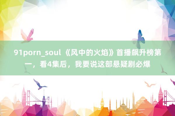 91porn_soul 《风中的火焰》首播飙升榜第一，看4集后，我要说这部悬疑剧必爆