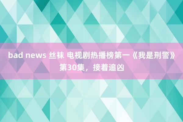 bad news 丝袜 电视剧热播榜第一《我是刑警》第30集，接着追凶