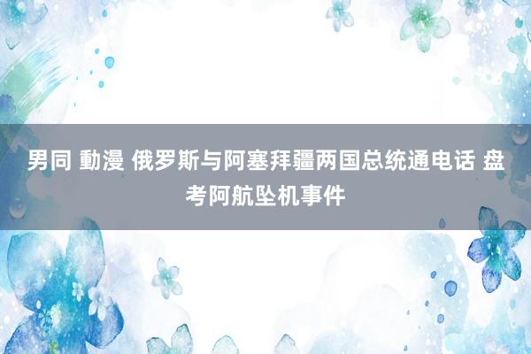 男同 動漫 俄罗斯与阿塞拜疆两国总统通电话 盘考阿航坠机事件