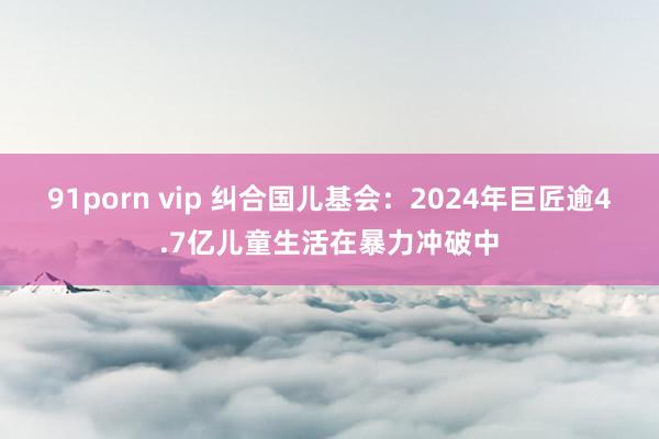 91porn vip 纠合国儿基会：2024年巨匠逾4.7亿儿童生活在暴力冲破中