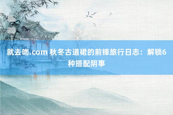 就去吻.com 秋冬古道裙的前锋旅行日志：解锁6种搭配阴事