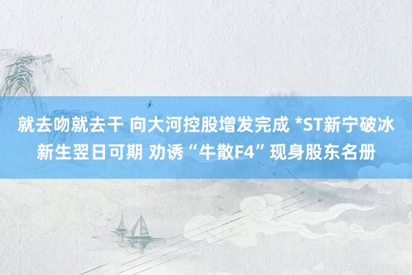 就去吻就去干 向大河控股增发完成 *ST新宁破冰新生翌日可期 劝诱“牛散F4”现身股东名册