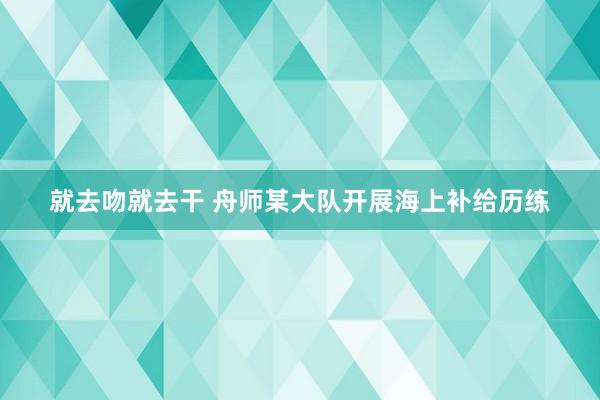 就去吻就去干 舟师某大队开展海上补给历练