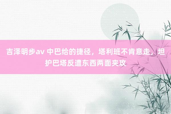 吉泽明步av 中巴给的捷径，塔利班不肯意走，坦护巴塔反遭东西两面夹攻