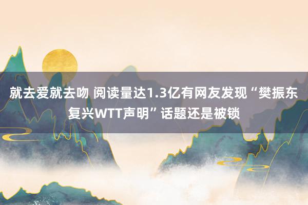 就去爱就去吻 阅读量达1.3亿有网友发现“樊振东复兴WTT声明”话题还是被锁