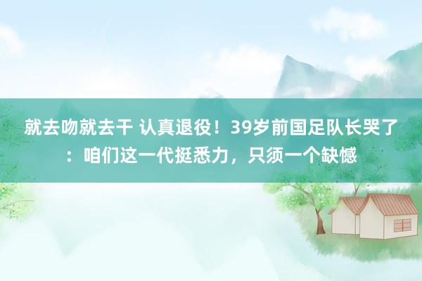 就去吻就去干 认真退役！39岁前国足队长哭了：咱们这一代挺悉力，只须一个缺憾