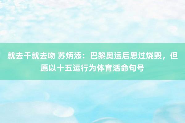 就去干就去吻 苏炳添：巴黎奥运后思过烧毁，但愿以十五运行为体育活命句号