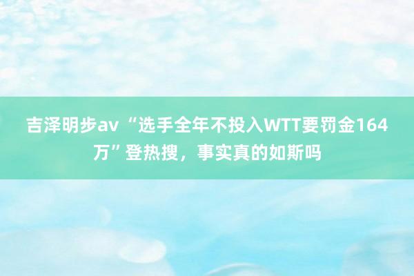 吉泽明步av “选手全年不投入WTT要罚金164万”登热搜，事实真的如斯吗