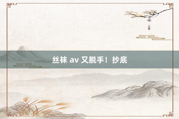 丝袜 av 又脱手！抄底