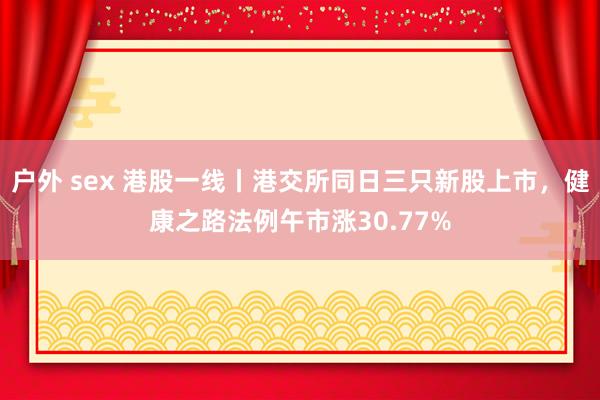 户外 sex 港股一线丨港交所同日三只新股上市，健康之路法例午市涨30.77%