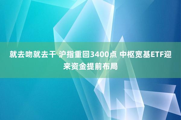 就去吻就去干 沪指重回3400点 中枢宽基ETF迎来资金提前布局