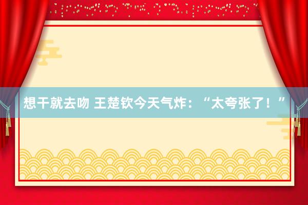 想干就去吻 王楚钦今天气炸：“太夸张了！”