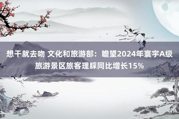 想干就去吻 文化和旅游部：瞻望2024年寰宇A级旅游景区旅客理睬同比增长15%