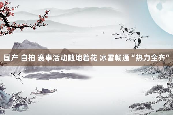 国产 自拍 赛事活动随地着花 冰雪畅通“热力全齐”