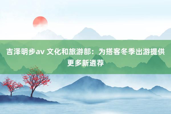 吉泽明步av 文化和旅游部：为搭客冬季出游提供更多新遴荐