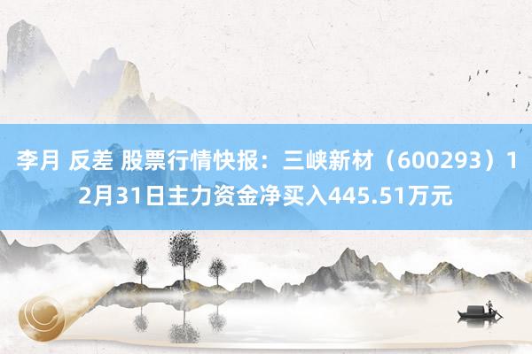 李月 反差 股票行情快报：三峡新材（600293）12月31日主力资金净买入445.51万元