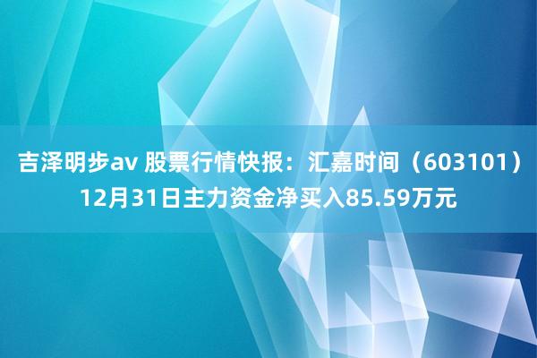 吉泽明步av 股票行情快报：汇嘉时间（603101）12月31日主力资金净买入85.59万元