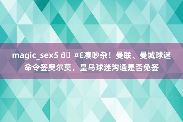 magic_sex5 🤣凑吵杂！曼联、曼城球迷命令签奥尔莫，<a href=