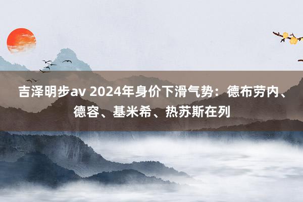 吉泽明步av 2024年身价下滑气势：德布劳内、德容、基米希、热苏斯在列