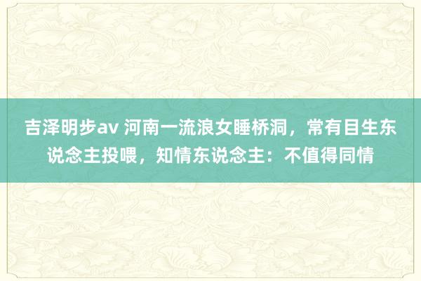 吉泽明步av 河南一流浪女睡桥洞，常有目生东说念主投喂，知情东说念主：不值得同情