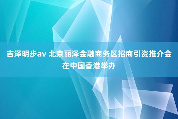 吉泽明步av 北京丽泽金融商务区招商引资推介会在中国香港举办