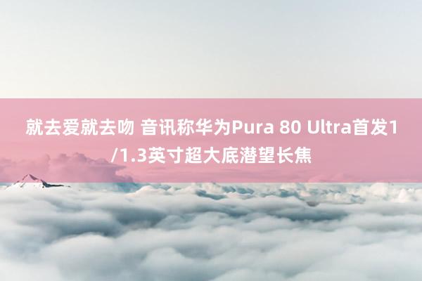 就去爱就去吻 音讯称华为Pura 80 Ultra首发1/1.3英寸超大底潜望长焦