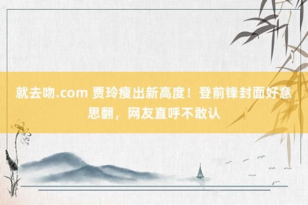 就去吻.com 贾玲瘦出新高度！登前锋封面好意思翻，网友直呼不敢认