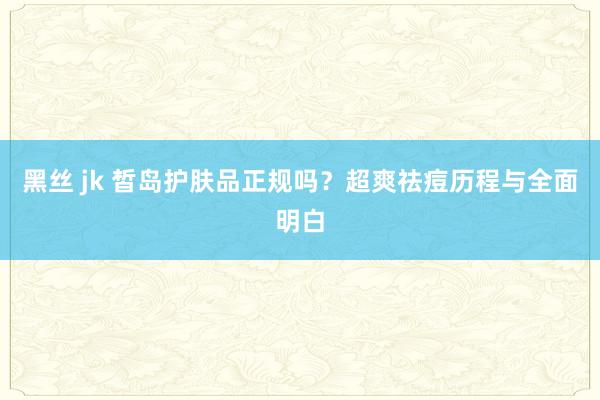 黑丝 jk 皙岛护肤品正规吗？超爽祛痘历程与全面明白