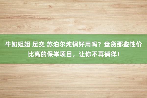 牛奶姐姐 足交 苏泊尔炖锅好用吗？盘货那些性价比高的保举项目，让你不再徜徉！