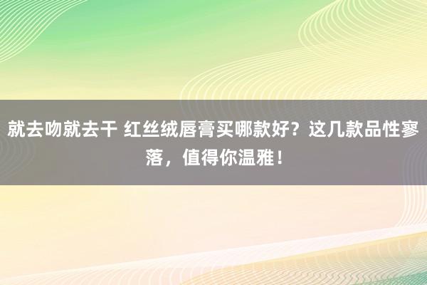 就去吻就去干 红丝绒唇膏买哪款好？这几款品性寥落，值得你温雅！