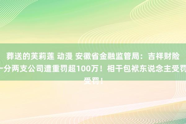 葬送的芙莉莲 动漫 安徽省金融监管局：吉祥财险一分两支公司遭重罚超100万！相干包袱东说念主受罚！