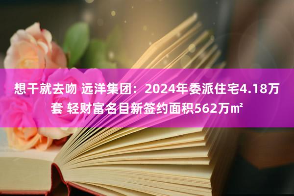 想干就去吻 远洋集团：2024年委派住宅4.18万套 轻财富名目新签约面积562万㎡