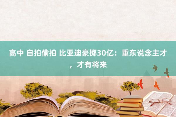 高中 自拍偷拍 比亚迪豪掷30亿：重东说念主才，才有将来