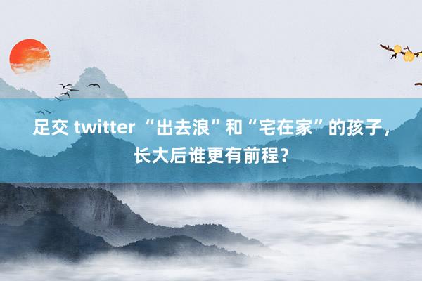 足交 twitter “出去浪”和“宅在家”的孩子，长大后谁更有前程？