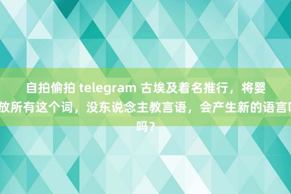 自拍偷拍 telegram 古埃及着名推行，将婴儿放所有这个词，没东说念主教言语，会产生新的语言吗？