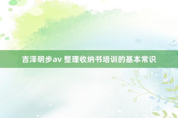 吉泽明步av 整理收纳书培训的基本常识