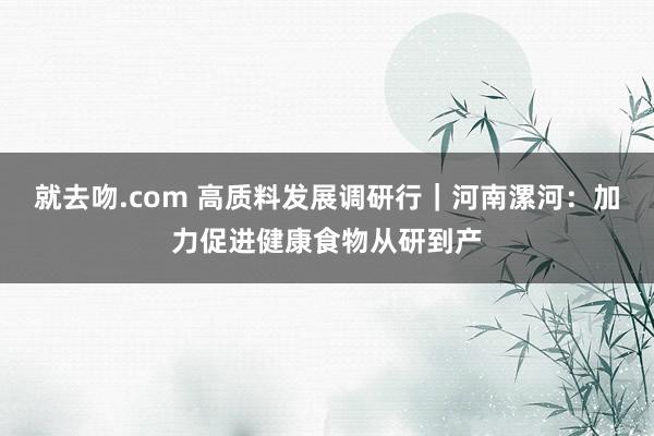 就去吻.com 高质料发展调研行｜河南漯河：加力促进健康食物从研到产