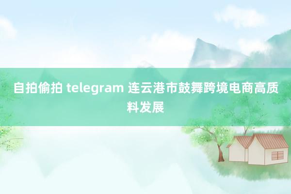 自拍偷拍 telegram 连云港市鼓舞跨境电商高质料发展