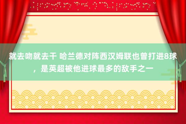 就去吻就去干 哈兰德对阵西汉姆联也曾打进8球，是英超被他进球最多的敌手之一