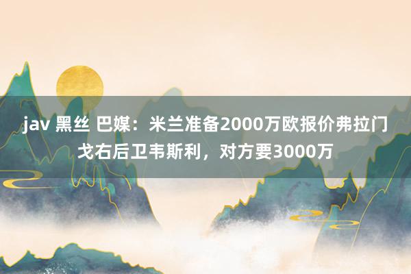 jav 黑丝 巴媒：米兰准备2000万欧报价弗拉门戈右后卫韦斯利，对方要3000万