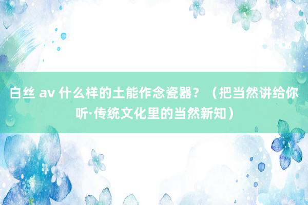 白丝 av 什么样的土能作念瓷器？（把当然讲给你听·传统文化里的当然新知）