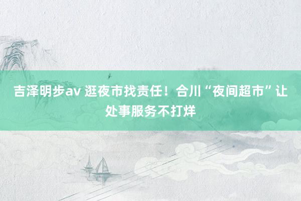 吉泽明步av 逛夜市找责任！合川“夜间超市”让处事服务不打烊