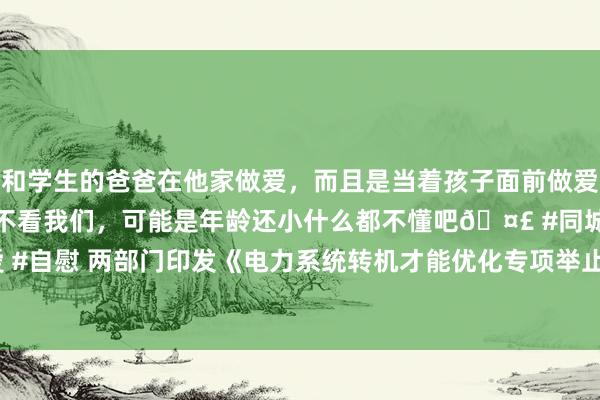 和学生的爸爸在他家做爱，而且是当着孩子面前做爱，太刺激了，孩子完全不看我们，可能是年龄还小什么都不懂吧🤣 #同城 #文爱 #自慰 两部门印发《电力系统转机才能优化专项举止实行决议（2025—2027年）》